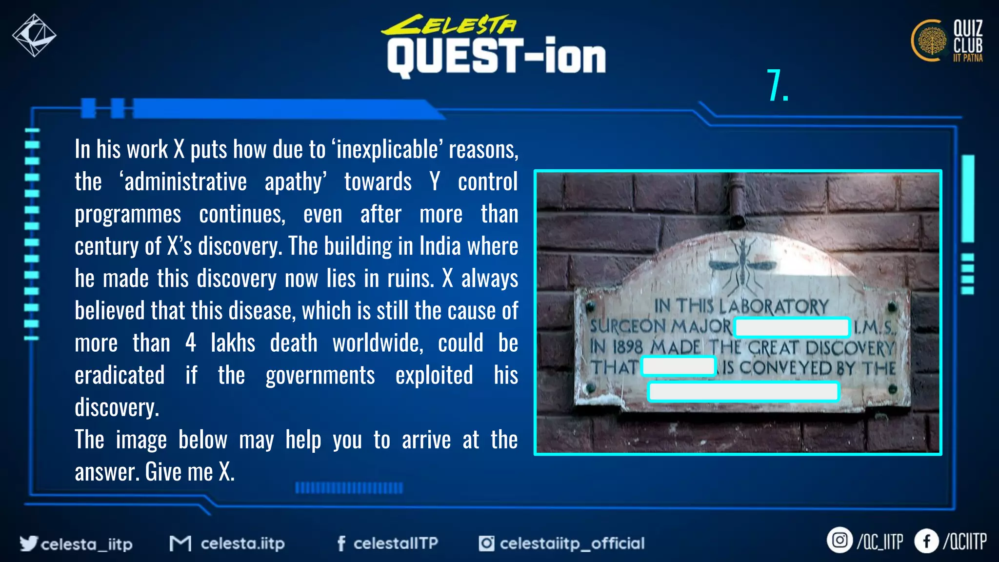In his work X puts how due to ‘inexplicable’ reasons,
the ‘administrative apathy’ towards Y control
programmes continues, even after more than
century of X’s discovery. The building in India where
he made this discovery now lies in ruins. X always
believed that this disease, which is still the cause of
more than 4 lakhs death worldwide, could be
eradicated if the governments exploited his
discovery.
The image below may help you to arrive at the
answer. Give me X.
7.
 