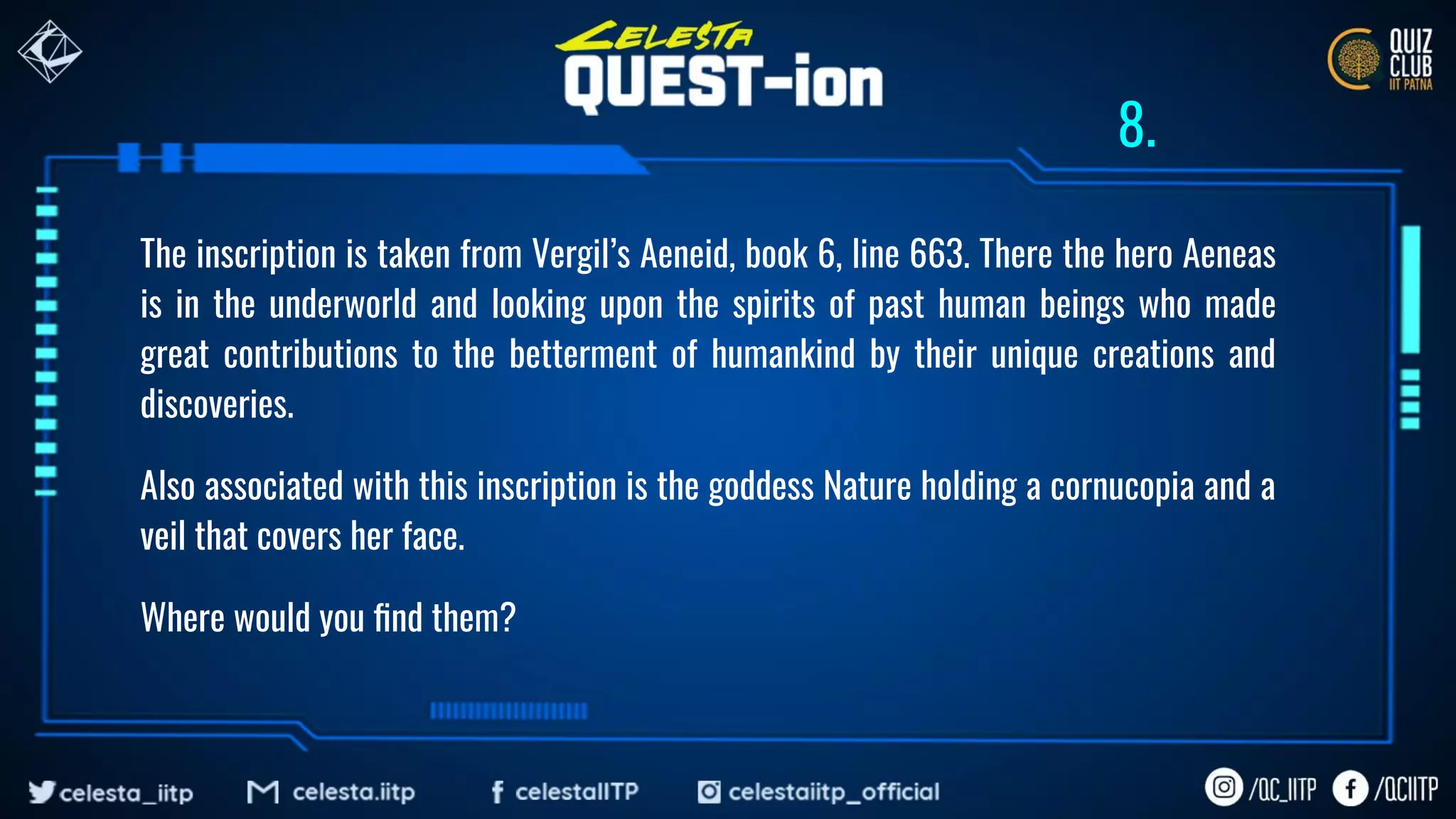The inscription is taken from Vergil’s Aeneid, book 6, line 663. There the hero Aeneas
is in the underworld and looking upon the spirits of past human beings who made
great contributions to the betterment of humankind by their unique creations and
discoveries.
Also associated with this inscription is the goddess Nature holding a cornucopia and a
veil that covers her face.
Where would you ﬁnd them?
8.
 
