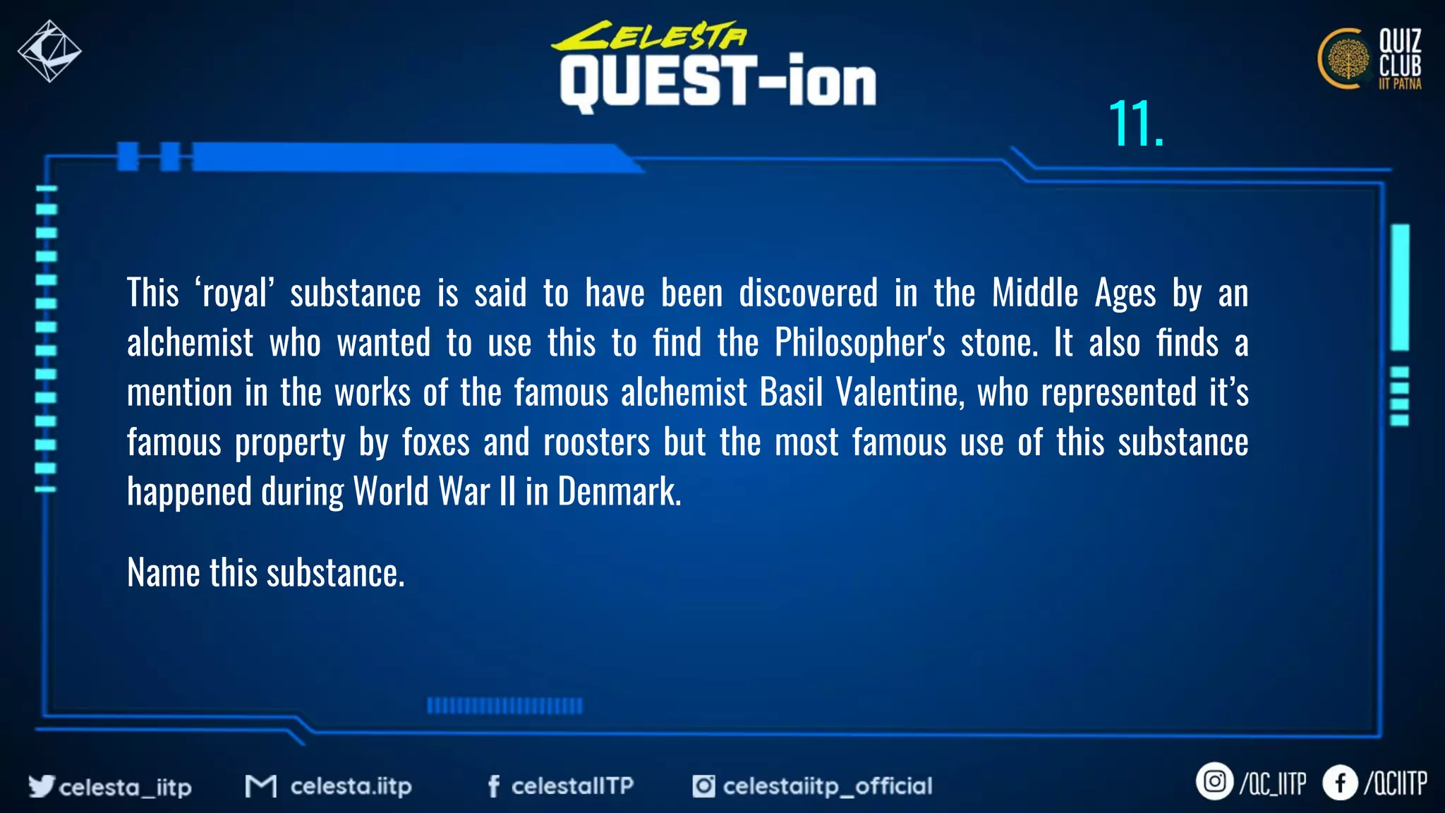 This ‘royal’ substance is said to have been discovered in the Middle Ages by an
alchemist who wanted to use this to ﬁnd the Philosopher's stone. It also ﬁnds a
mention in the works of the famous alchemist Basil Valentine, who represented it’s
famous property by foxes and roosters but the most famous use of this substance
happened during World War II in Denmark.
Name this substance.
11.
 