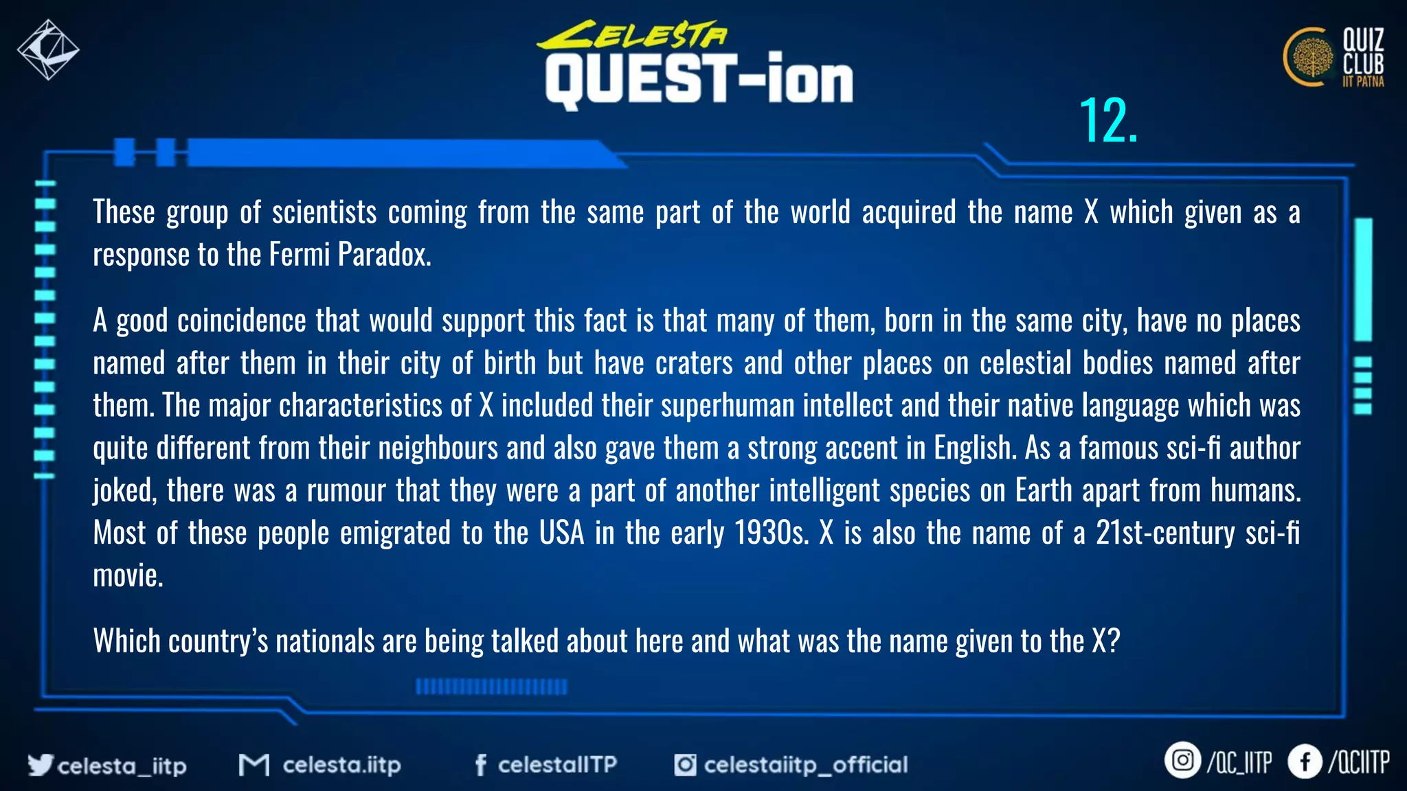 These group of scientists coming from the same part of the world acquired the name X which given as a
response to the Fermi Paradox.
A good coincidence that would support this fact is that many of them, born in the same city, have no places
named after them in their city of birth but have craters and other places on celestial bodies named after
them. The major characteristics of X included their superhuman intellect and their native language which was
quite different from their neighbours and also gave them a strong accent in English. As a famous sci-ﬁ author
joked, there was a rumour that they were a part of another intelligent species on Earth apart from humans.
Most of these people emigrated to the USA in the early 1930s. X is also the name of a 21st-century sci-ﬁ
movie.
Which country’s nationals are being talked about here and what was the name given to the X?
12.
 