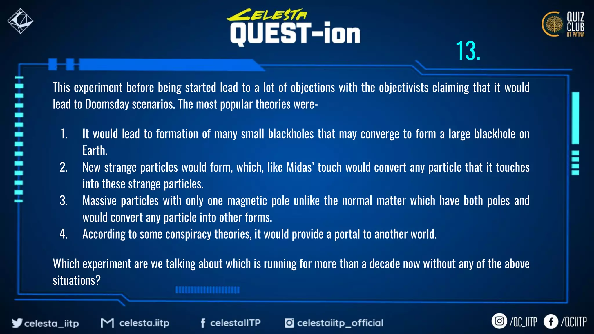 This experiment before being started lead to a lot of objections with the objectivists claiming that it would
lead to Doomsday scenarios. The most popular theories were-
1. It would lead to formation of many small blackholes that may converge to form a large blackhole on
Earth.
2. New strange particles would form, which, like Midas’ touch would convert any particle that it touches
into these strange particles.
3. Massive particles with only one magnetic pole unlike the normal matter which have both poles and
would convert any particle into other forms.
4. According to some conspiracy theories, it would provide a portal to another world.
Which experiment are we talking about which is running for more than a decade now without any of the above
situations?
13.
 