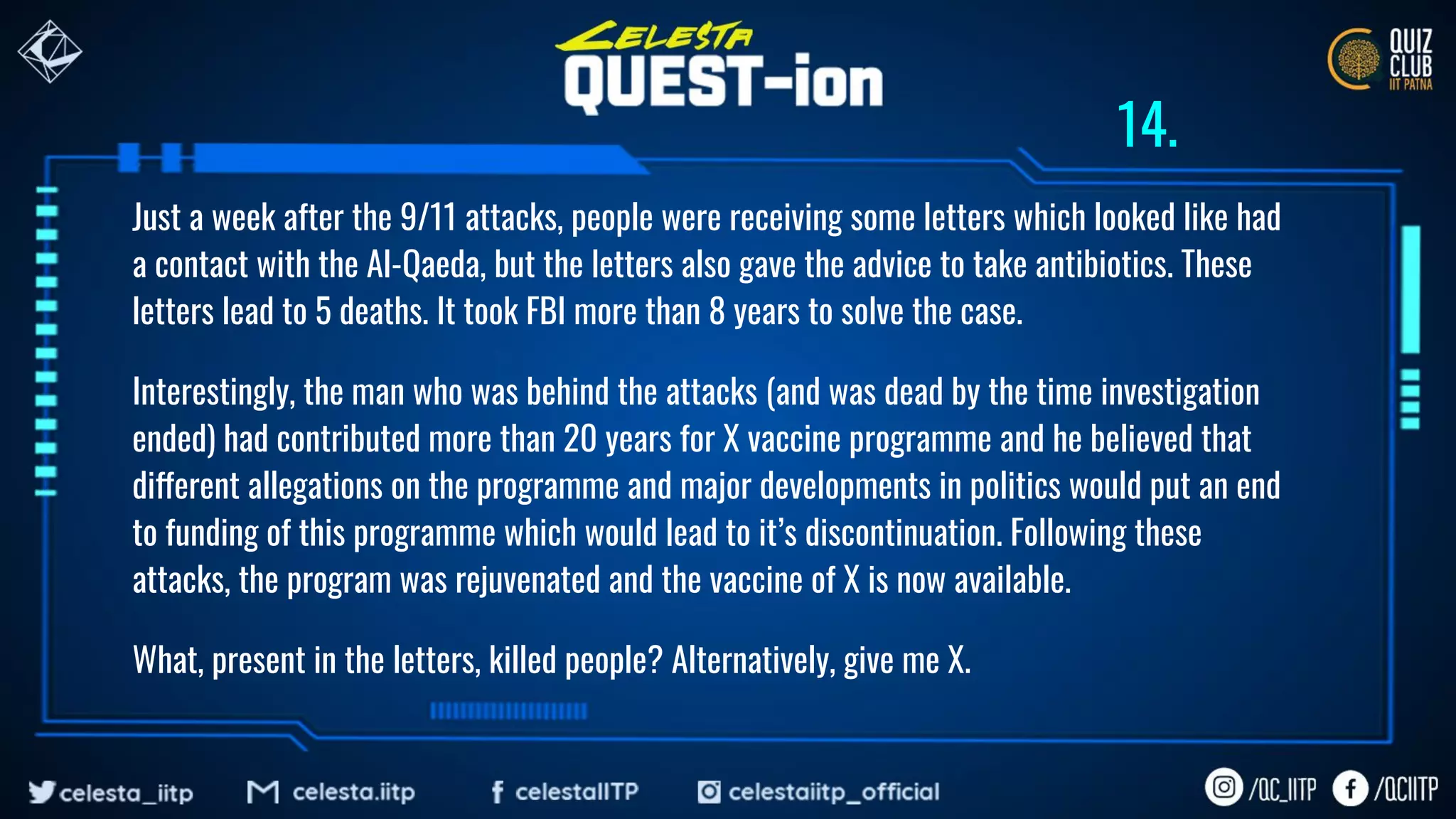 Just a week after the 9/11 attacks, people were receiving some letters which looked like had
a contact with the Al-Qaeda, but the letters also gave the advice to take antibiotics. These
letters lead to 5 deaths. It took FBI more than 8 years to solve the case.
Interestingly, the man who was behind the attacks (and was dead by the time investigation
ended) had contributed more than 20 years for X vaccine programme and he believed that
different allegations on the programme and major developments in politics would put an end
to funding of this programme which would lead to it’s discontinuation. Following these
attacks, the program was rejuvenated and the vaccine of X is now available.
What, present in the letters, killed people? Alternatively, give me X.
14.
 