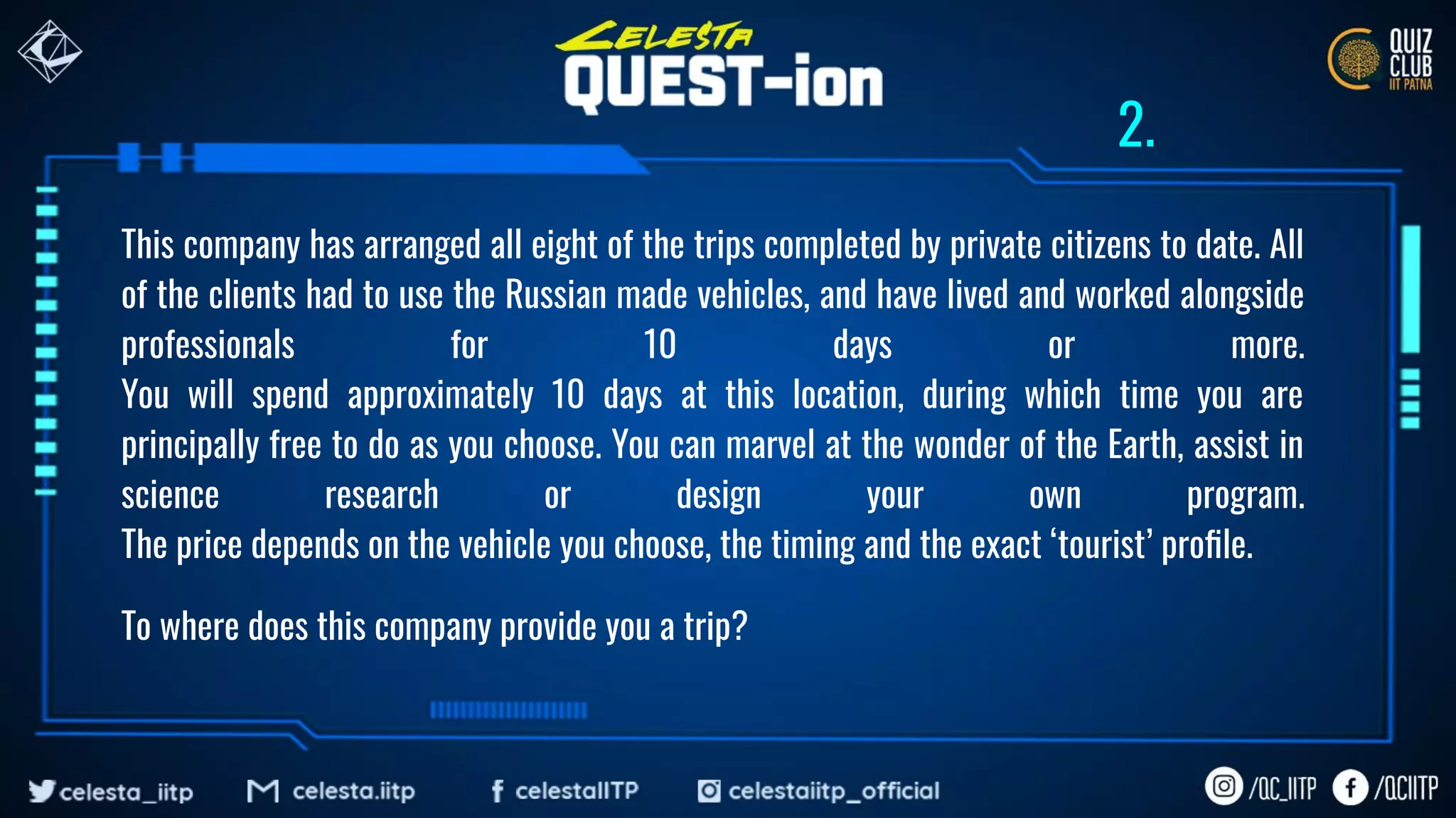 This company has arranged all eight of the trips completed by private citizens to date. All
of the clients had to use the Russian made vehicles, and have lived and worked alongside
professionals for 10 days or more.
You will spend approximately 10 days at this location, during which time you are
principally free to do as you choose. You can marvel at the wonder of the Earth, assist in
science research or design your own program.
The price depends on the vehicle you choose, the timing and the exact ‘tourist’ proﬁle.
To where does this company provide you a trip?
2.
 