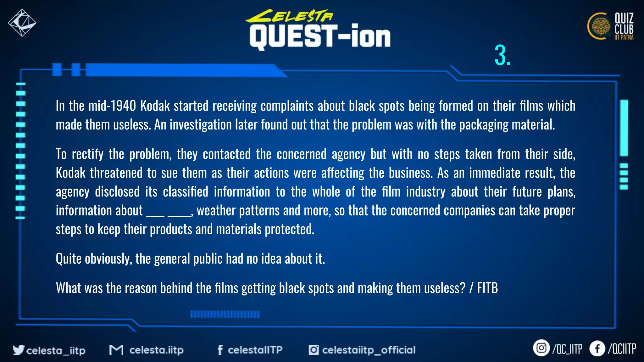 In the mid-1940 Kodak started receiving complaints about black spots being formed on their ﬁlms which
made them useless. An investigation later found out that the problem was with the packaging material.
To rectify the problem, they contacted the concerned agency but with no steps taken from their side,
Kodak threatened to sue them as their actions were affecting the business. As an immediate result, the
agency disclosed its classiﬁed information to the whole of the ﬁlm industry about their future plans,
information about ____ _____, weather patterns and more, so that the concerned companies can take proper
steps to keep their products and materials protected.
Quite obviously, the general public had no idea about it.
What was the reason behind the ﬁlms getting black spots and making them useless? / FITB
3.
 