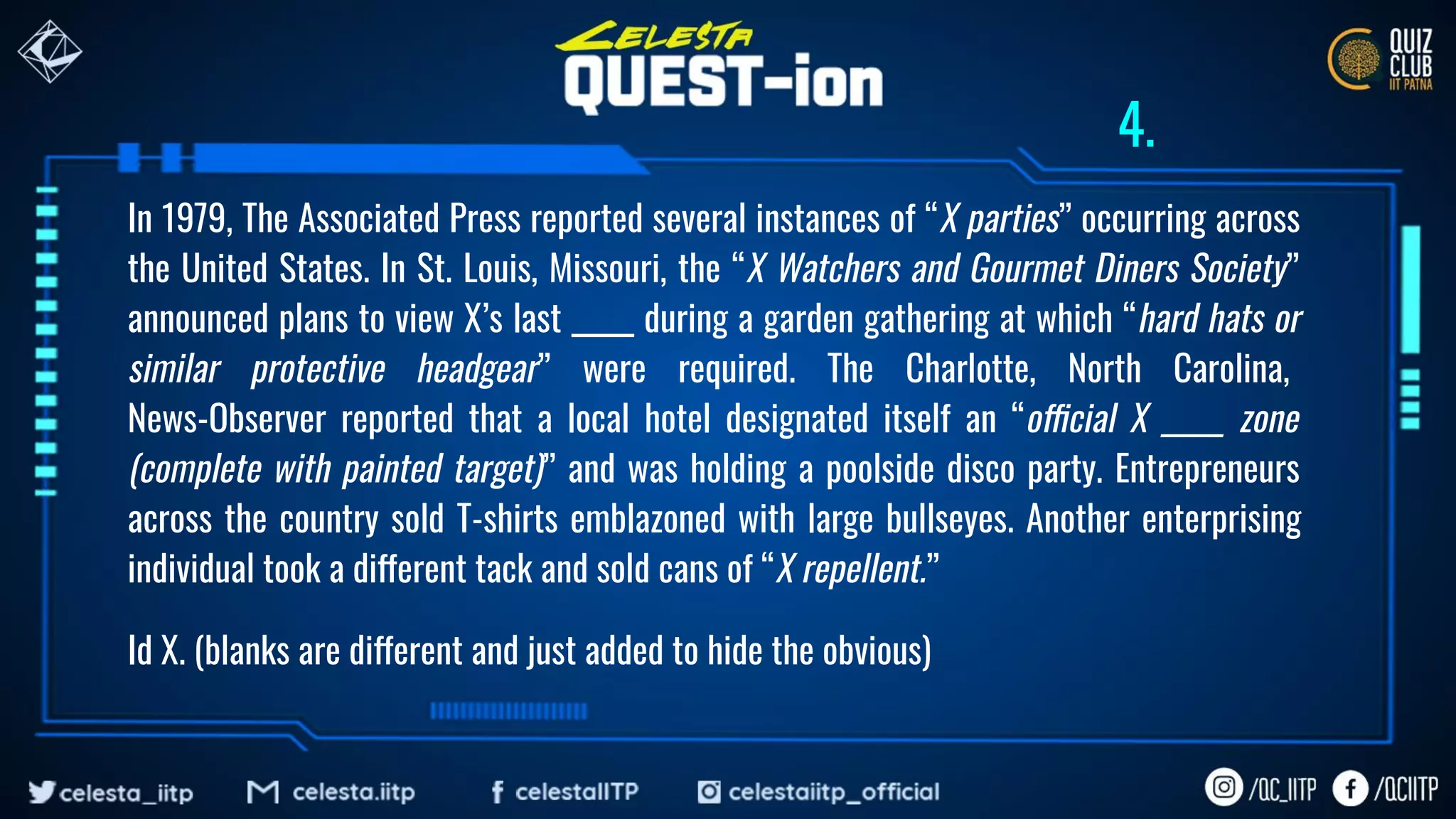 In 1979, The Associated Press reported several instances of “X parties” occurring across
the United States. In St. Louis, Missouri, the “X Watchers and Gourmet Diners Society”
announced plans to view X’s last _____ during a garden gathering at which “hard hats or
similar protective headgear” were required. The Charlotte, North Carolina,
News-Observer reported that a local hotel designated itself an “official X _____ zone
(complete with painted target)” and was holding a poolside disco party. Entrepreneurs
across the country sold T-shirts emblazoned with large bullseyes. Another enterprising
individual took a different tack and sold cans of “X repellent.”
Id X. (blanks are different and just added to hide the obvious)
4.
 
