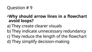 Question # 9
•Why should arrow lines in a flowchart
avoid loops?
a) They create clearer visuals
b) They indicate unnecessary redundancy
c) They reduce the length of the flowchart
d) They simplify decision-making
 