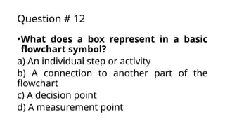 Question # 12
•What does a box represent in a basic
flowchart symbol?
a) An individual step or activity
b) A connection to another part of the
flowchart
c) A decision point
d) A measurement point
 