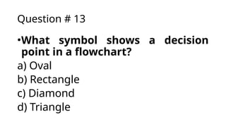 Question # 13
•What symbol shows a decision
point in a flowchart?
a) Oval
b) Rectangle
c) Diamond
d) Triangle
 