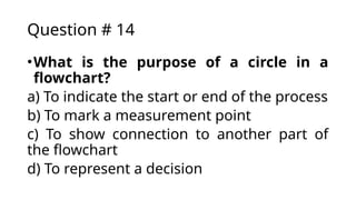 Question # 14
•What is the purpose of a circle in a
flowchart?
a) To indicate the start or end of the process
b) To mark a measurement point
c) To show connection to another part of
the flowchart
d) To represent a decision
 