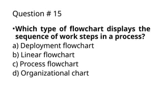 Question # 15
•Which type of flowchart displays the
sequence of work steps in a process?
a) Deployment flowchart
b) Linear flowchart
c) Process flowchart
d) Organizational chart
 