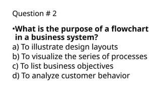 Question # 2
•What is the purpose of a flowchart
in a business system?
a) To illustrate design layouts
b) To visualize the series of processes
c) To list business objectives
d) To analyze customer behavior
 