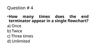 Question # 4
•How many times does the end
terminator appear in a single flowchart?
a) Once
b) Twice
c) Three times
d) Unlimited
 