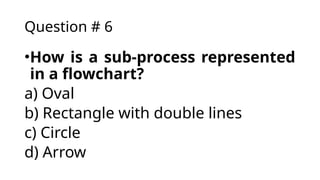 Question # 6
•How is a sub-process represented
in a flowchart?
a) Oval
b) Rectangle with double lines
c) Circle
d) Arrow
 