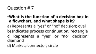 Question # 7
•What is the function of a decision box in
a flowchart, and what shape is it?
a) Represents a "yes" or "no" decision; oval
b) Indicates process continuation; rectangle
c) Represents a "yes" or "no" decision;
diamond
d) Marks a connector; circle
 