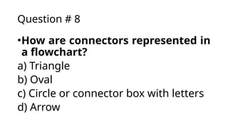 Question # 8
•How are connectors represented in
a flowchart?
a) Triangle
b) Oval
c) Circle or connector box with letters
d) Arrow
 