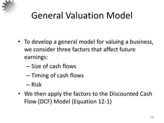 General Valuation Model
• To develop a general model for valuing a business,
we consider three factors that affect future
earnings:
– Size of cash flows
– Timing of cash flows
– Risk
• We then apply the factors to the Discounted Cash
Flow (DCF) Model (Equation 12-1)
100
 