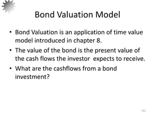 Bond Valuation Model
• Bond Valuation is an application of time value
model introduced in chapter 8.
• The value of the bond is the present value of
the cash flows the investor expects to receive.
• What are the cashflows from a bond
investment?
101
 