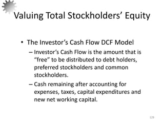 Valuing Total Stockholders’ Equity
• The Investor’s Cash Flow DCF Model
– Investor’s Cash Flow is the amount that is
“free” to be distributed to debt holders,
preferred stockholders and common
stockholders.
– Cash remaining after accounting for
expenses, taxes, capital expenditures and
new net working capital.
129
 
