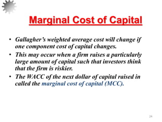 Marginal Cost of Capital
• Gallagher’s weighted average cost will change if
one component cost of capital changes.
• This may occur when a firm raises a particularly
large amount of capital such that investors think
that the firm is riskier.
• The WACC of the next dollar of capital raised in
called the marginal cost of capital (MCC).
24
 