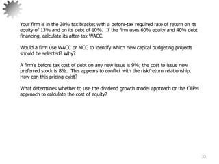 33
Your firm is in the 30% tax bracket with a before-tax required rate of return on its
equity of 13% and on its debt of 10%. If the firm uses 60% equity and 40% debt
financing, calculate its after-tax WACC.
Would a firm use WACC or MCC to identify which new capital budgeting projects
should be selected? Why?
A firm's before tax cost of debt on any new issue is 9%; the cost to issue new
preferred stock is 8%. This appears to conflict with the risk/return relationship.
How can this pricing exist?
What determines whether to use the dividend growth model approach or the CAPM
approach to calculate the cost of equity?
 