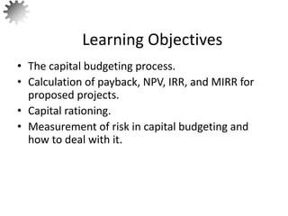 • The capital budgeting process.
• Calculation of payback, NPV, IRR, and MIRR for
proposed projects.
• Capital rationing.
• Measurement of risk in capital budgeting and
how to deal with it.
Learning Objectives
2
 