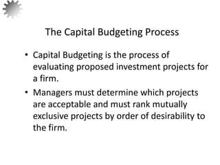 • Capital Budgeting is the process of
evaluating proposed investment projects for
a firm.
• Managers must determine which projects
are acceptable and must rank mutually
exclusive projects by order of desirability to
the firm.
The Capital Budgeting Process
3
 