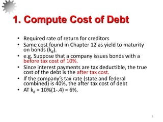 • Required rate of return for creditors
• Same cost found in Chapter 12 as yield to maturity
on bonds (kd).
• e.g. Suppose that a company issues bonds with a
before tax cost of 10%.
• Since interest payments are tax deductible, the true
cost of the debt is the after tax cost.
• If the company’s tax rate (state and federal
combined) is 40%, the after tax cost of debt
• AT kd = 10%(1-.4) = 6%.
5
1. Compute Cost of Debt
 