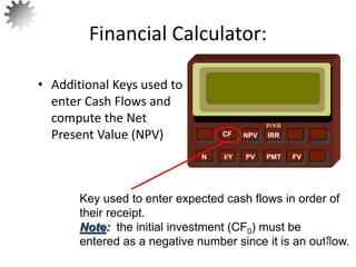 NPV IRR
P/YR
CF
N I/Y PV PMT FV
Key used to enter expected cash flows in order of
their receipt.
Note: the initial investment (CF0) must be
entered as a negative number since it is an outflow.
23
• Additional Keys used to
enter Cash Flows and
compute the Net
Present Value (NPV)
Financial Calculator:
 