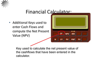 NPV IRR
P/YR
CF
N I/Y PV PMT FV
• Additional Keys used to
enter Cash Flows and
compute the Net Present
Value (NPV)
Financial Calculator:
Key used to calculate the net present value of
the cashflows that have been entered in the
calculator.
24
 
