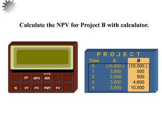 Calculate the NPV for Project B with calculator.
26
NPV IRR
P/YR
CF
N I/Y PV PMT FV
P R O J E C T
Time A B
0 (10,000.) (10,000.)
1 3,500 500
2 3,500 500
3 3,500 4,600
4 3,500 10,000
 
