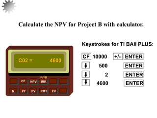 NPV IRR
P/YR
CF
N I/Y PV PMT FV
Calculate the NPV for Project B with calculator.
C02 = 4600
4600 ENTER
30
2 ENTER
500 ENTER
CF 10000 +/- ENTER
Keystrokes for TI BAII PLUS:
 