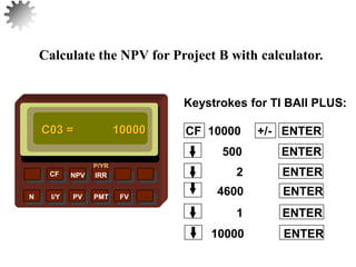 NPV IRR
P/YR
CF
N I/Y PV PMT FV
Calculate the NPV for Project B with calculator.
C03 = 10000
10000 ENTER
32
1 ENTER
4600 ENTER
2 ENTER
500 ENTER
CF 10000 +/- ENTER
Keystrokes for TI BAII PLUS:
 