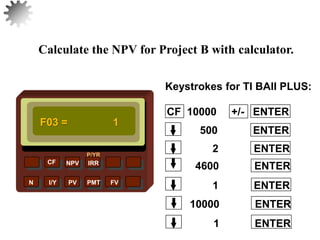 NPV IRR
P/YR
CF
N I/Y PV PMT FV
Calculate the NPV for Project B with calculator.
F03 = 1
1 ENTER
33
10000 ENTER
1 ENTER
4600 ENTER
2 ENTER
500 ENTER
CF 10000 +/- ENTER
Keystrokes for TI BAII PLUS:
 