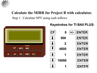 NPV IRR
P/YR
CF
N I/Y PV PMT FV
Calculate the MIRR for Project B with calculator.
10000 ENTER
1 ENTER
1 ENTER
4600 ENTER
2 ENTER
500 ENTER
CF 0 +/- ENTER
Keystrokes for TI BAII PLUS:
Step 1. Calculate NPV using cash inflows
44
 