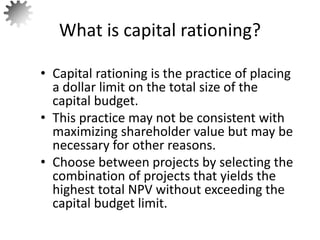 • Capital rationing is the practice of placing
a dollar limit on the total size of the
capital budget.
• This practice may not be consistent with
maximizing shareholder value but may be
necessary for other reasons.
• Choose between projects by selecting the
combination of projects that yields the
highest total NPV without exceeding the
capital budget limit.
What is capital rationing?
54
 