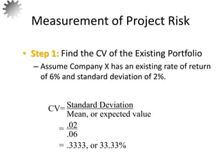 • Step 1: Find the CV of the Existing Portfolio
– Assume Company X has an existing rate of return
of 6% and standard deviation of 2%.
Measurement of Project Risk
56
Standard Deviation
Mean, or expected value
CV=
= .02
.06
= .3333, or 33.33%
 