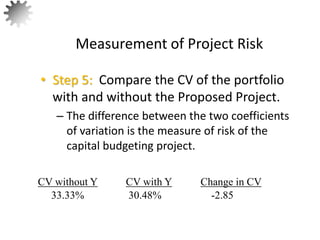 • Step 5: Compare the CV of the portfolio
with and without the Proposed Project.
– The difference between the two coefficients
of variation is the measure of risk of the
capital budgeting project.
Measurement of Project Risk
60
CV without Y Change in CV
CV with Y
33.33% -2.85
30.48%
 