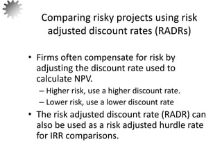 • Firms often compensate for risk by
adjusting the discount rate used to
calculate NPV.
– Higher risk, use a higher discount rate.
– Lower risk, use a lower discount rate
• The risk adjusted discount rate (RADR) can
also be used as a risk adjusted hurdle rate
for IRR comparisons.
Comparing risky projects using risk
adjusted discount rates (RADRs)
61
 