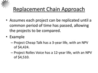 • Assumes each project can be replicated until a
common period of time has passed, allowing
the projects to be compared.
• Example
– Project Cheap Talk has a 3-year life, with an NPV
of $4,424.
– Project Rolles Voice has a 12-year life, with an NPV
of $4,510.
Replacement Chain Approach
69
 