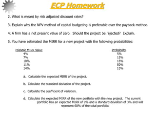 2. What is meant by risk adjusted discount rates?
3. Explain why the NPV method of capital budgeting is preferable over the payback method.
4. A firm has a net present value of zero. Should the project be rejected? Explain.
5. You have estimated the MIRR for a new project with the following probabilities:
Possible MIRR Value Probability
4% 5%
7% 15%
10% 15%
11% 50%
14% 15%
a. Calculate the expected MIRR of the project.
b. Calculate the standard deviation of the project.
c. Calculate the coefficient of variation.
d. Calculate the expected MIRR of the new portfolio with the new project. The current
portfolio has an expected MIRR of 9% and a standard deviation of 3% and will
represent 60% of the total portfolio.
ECP Homework
 