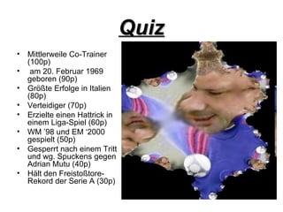 Quiz Mittlerweile Co-Trainer (100p) am 20. Februar 1969 geboren (90p) Größte Erfolge in Italien (80p) Verteidiger (70p) Erzielte einen Hattrick in einem Liga-Spiel (60p) WM ’98 und EM ‘2000 gespielt (50p) Gesperrt nach einem Tritt und wg. Spuckens gegen Adrian Mutu (40p) Hält den Freistoßtore-Rekord der Serie A (30p)  