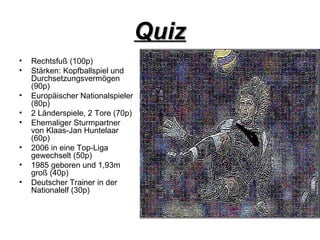 Quiz Rechtsfuß (100p) Stärken: Kopfballspiel und Durchsetzungsvermögen (90p) Europäischer Nationalspieler (80p) 2 Länderspiele, 2 Tore (70p) Ehemaliger Sturmpartner von Klaas-Jan Huntelaar (60p) 2006 in eine Top-Liga gewechselt (50p) 1985 geboren und 1,93m groß (40p) Deutscher Trainer in der Nationalelf (30p) 