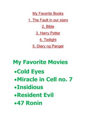 My Favorite Books
1. The Fault in our stars
2. Bible
3. Harry Potter
4. Twilight
5. Diary ng Panget
My Favorite Movies
Cold Eyes
Miracle in Cell no. 7
Insidious
Resident Evil
47 Ronin
 