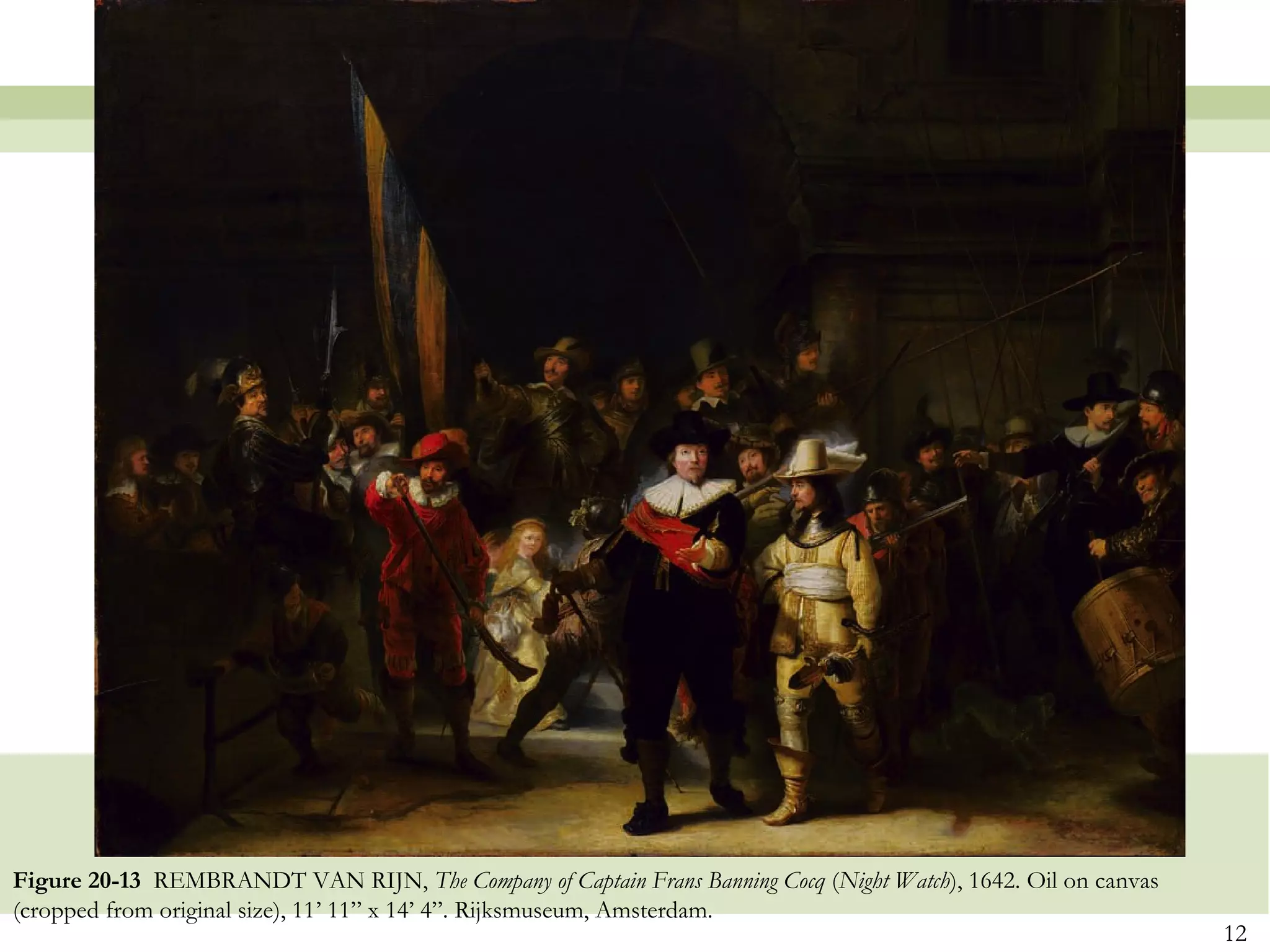 Figure 20-13 REMBRANDT VAN RIJN, The Company of Captain Frans Banning Cocq (Night Watch), 1642. Oil on canvas
(cropped from original size), 11’ 11” x 14’ 4”. Rijksmuseum, Amsterdam.
                                                                                                                12
 