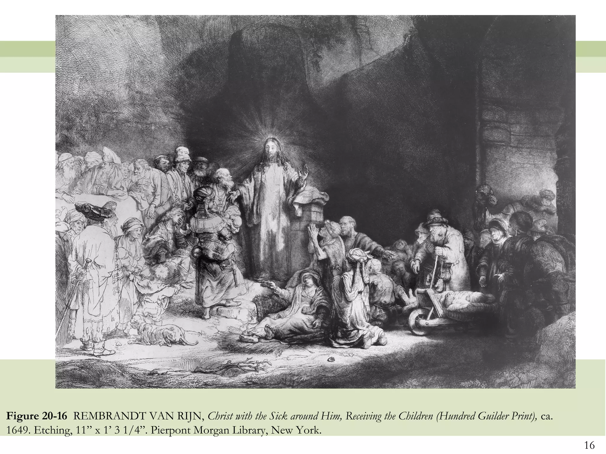 Figure 20-16 REMBRANDT VAN RIJN, Christ with the Sick around Him, Receiving the Children (Hundred Guilder Print), ca.
1649. Etching, 11” x 1’ 3 1/4”. Pierpont Morgan Library, New York.
                                                                                                                        16
 