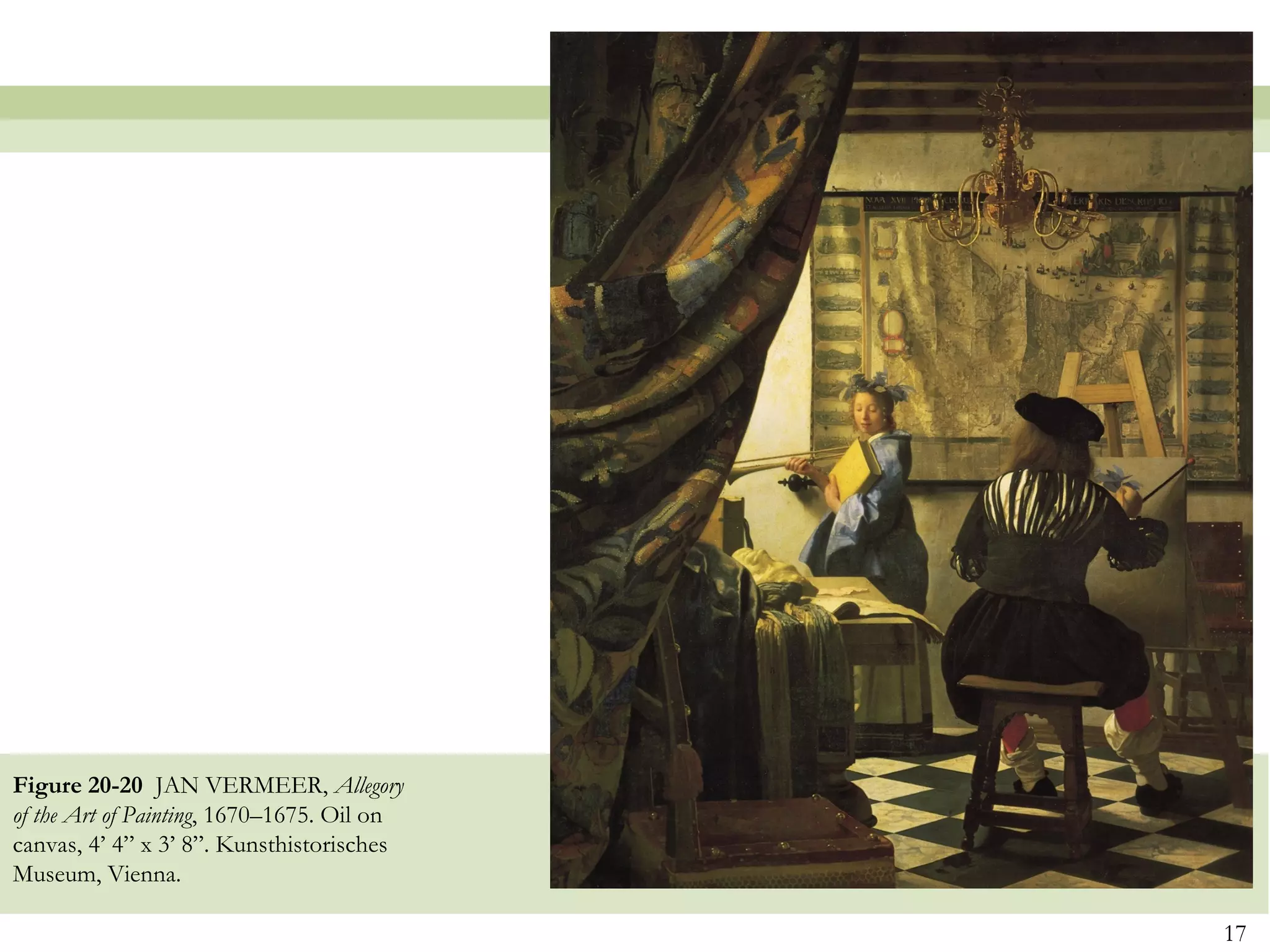 Figure 20-20 JAN VERMEER, Allegory
of the Art of Painting, 1670–1675. Oil on
canvas, 4’ 4” x 3’ 8”. Kunsthistorisches
Museum, Vienna.

                                            17
 