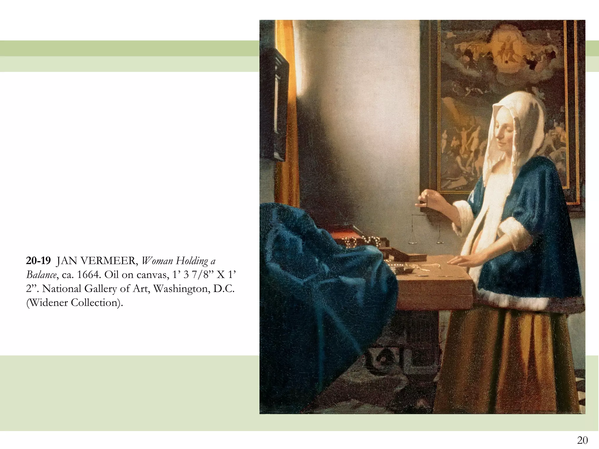 20-19 JAN VERMEER, Woman Holding a
Balance, ca. 1664. Oil on canvas, 1’ 3 7/8” X 1’
2”. National Gallery of Art, Washington, D.C.
(Widener Collection).




                                                   20
 