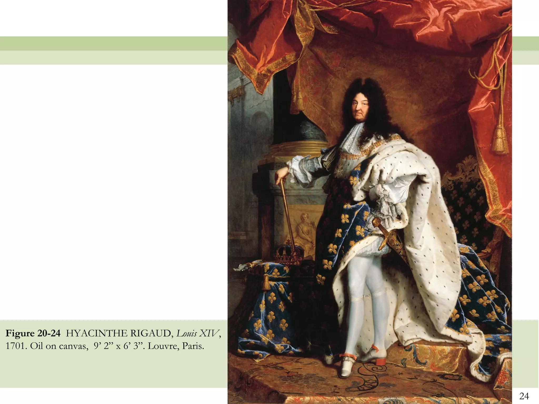 Figure 20-24 HYACINTHE RIGAUD, Louis XIV,
1701. Oil on canvas, 9’ 2” x 6’ 3”. Louvre, Paris.



                                                     24
 
