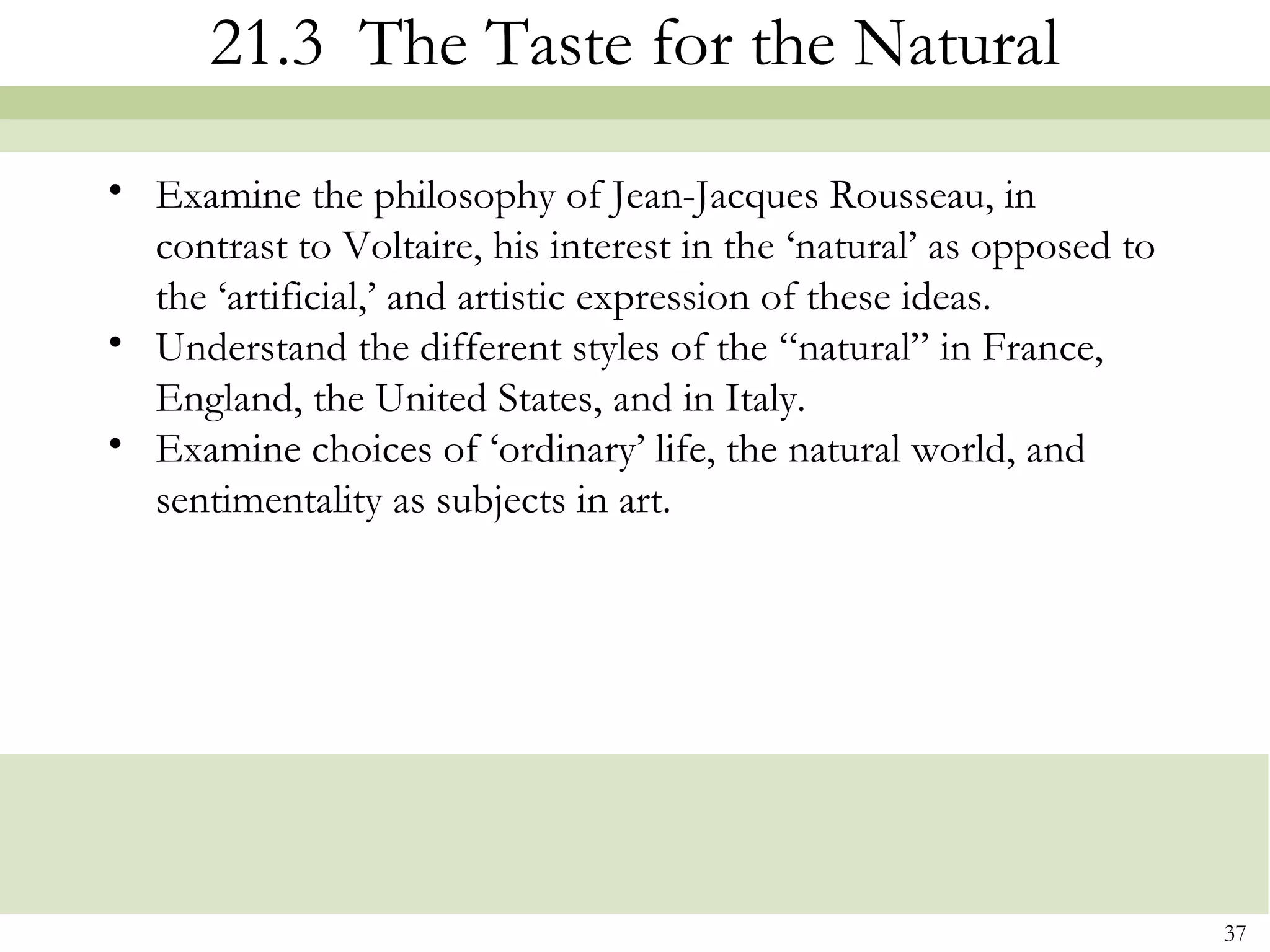 21.3 The Taste for the Natural
• Examine the philosophy of Jean-Jacques Rousseau, in
  contrast to Voltaire, his interest in the ‘natural’ as opposed to
  the ‘artificial,’ and artistic expression of these ideas.
• Understand the different styles of the “natural” in France,
  England, the United States, and in Italy.
• Examine choices of ‘ordinary’ life, the natural world, and
  sentimentality as subjects in art.




                                                                      37
 