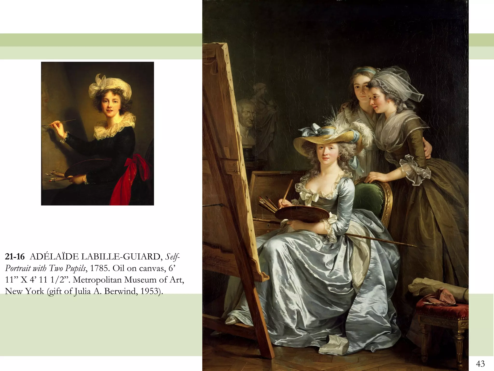 21-16 ADÉLAÏDE LABILLE-GUIARD, Self-
Portrait with Two Pupils, 1785. Oil on canvas, 6’
11” X 4’ 11 1/2”. Metropolitan Museum of Art,
New York (gift of Julia A. Berwind, 1953).




                                                    43
 